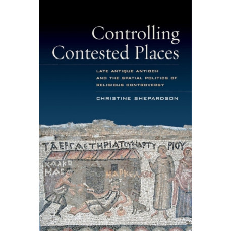 Controlling Contested Places: Late Antique Antioch and the Spatial Politics of Religious Controversy