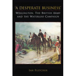 A Desperate Business: Wellington, The British Army and the Waterloo Campaign: Wellington, The British Army and the Waterloo Campaign