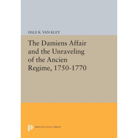 The Damiens Affair and the Unraveling of the ANCIEN REGIME, 1750-1770