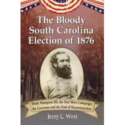The Bloody South Carolina Election of 1876: Wade Hampton III, the Red Shirt Campaign for Governor and the End of Reconstruction