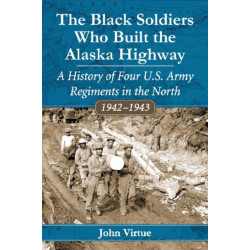 The Black Soldiers Who Built the Alaska Highway: A History of Four U.S. Army Regiments in the North, 1942-1943