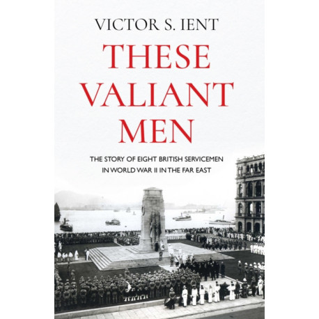 These Valiant Men: The Story of Eight British Servicemen in World War II in the Far East