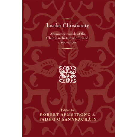Insular Christianity: Alternative Models of the Church in Britain and Ireland, C.1570–C.1700