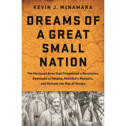 Dreams of a Great Small Nation: The Mutinous Army that Threatened a Revolution, Destroyed an Empire, Founded a Republic, and Remade the Map of Europe