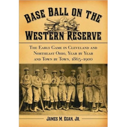 Base Ball on the Western Reserve: The Early Game in Cleveland and Northeast Ohio, Year by Year and Town by Town, 1865-1900