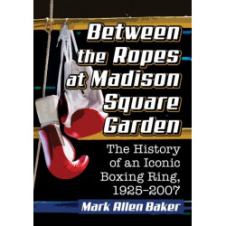 Between the Ropes at Madison Square Garden: The History of an Iconic Boxing Ring, 1925-2007