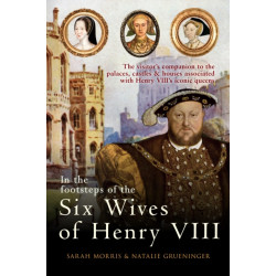 In the Footsteps of the Six Wives of Henry VIII: The visitor’s companion to the palaces, castles & houses associated with Henry VIII’s iconic queens