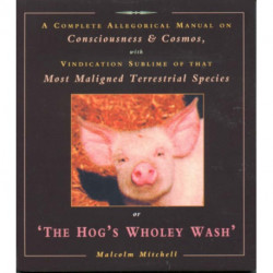 The Hog's Wholey Wash: A Complete Allegorical Manual on Consciousness and Cosmos, with Vindication Sublime of That Most Maligned Terrestrial Species