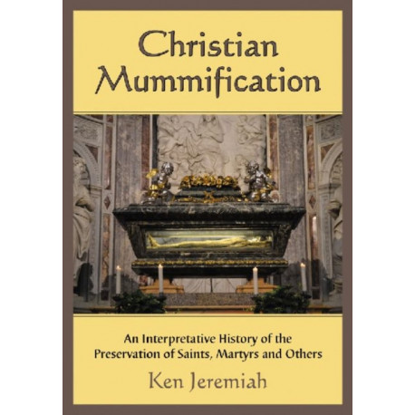Christian Mummification: An Interpretative History of the Preservation of Saints, Martyrs and Others