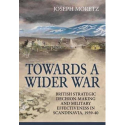 Towards A Wider War: British Strategic Decision-Making And Military Effectiveness In Scandinavia, 1939-40