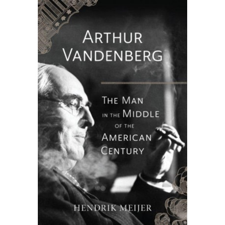 Arthur Vandenberg – The Man in the Middle of the American Century: The Man in the Middle of the American Century