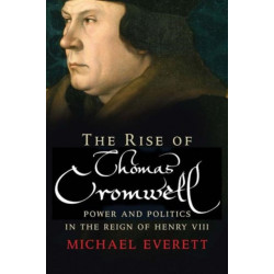 The Rise of Thomas Cromwell: Power and Politics in the Reign of Henry VIII, 1485-1534