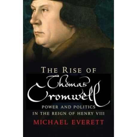 The Rise of Thomas Cromwell: Power and Politics in the Reign of Henry VIII, 1485-1534